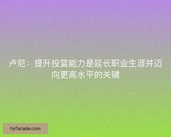 卢尼：提升投篮能力是延长职业生涯并迈向更高水平的关键