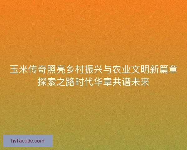 玉米传奇照亮乡村振兴与农业文明新篇章探索之路时代华章共谱未来