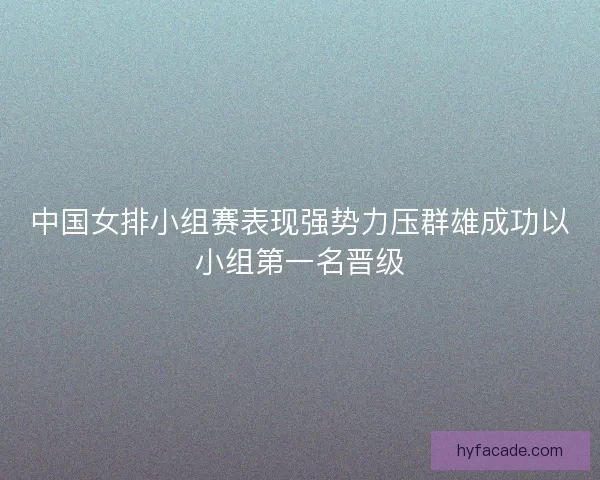中国女排小组赛表现强势力压群雄成功以小组第一名晋级