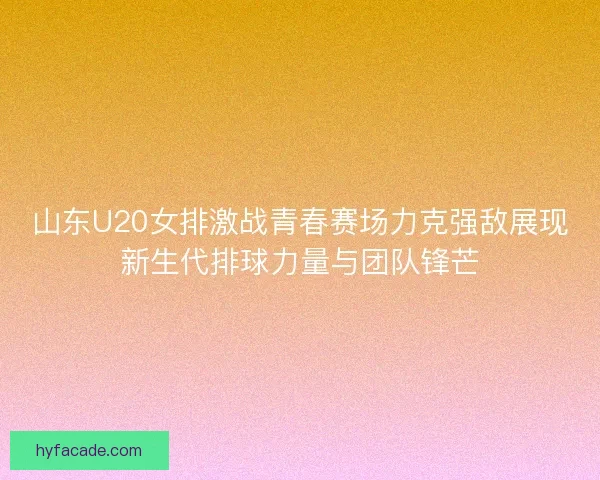 山东U20女排激战青春赛场力克强敌展现新生代排球力量与团队锋芒