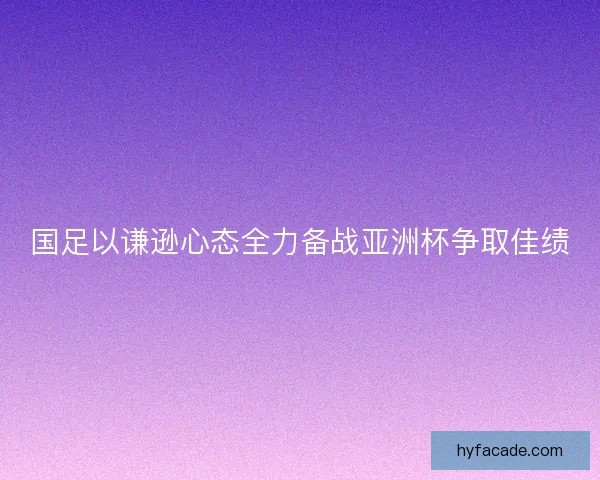 国足以谦逊心态全力备战亚洲杯争取佳绩